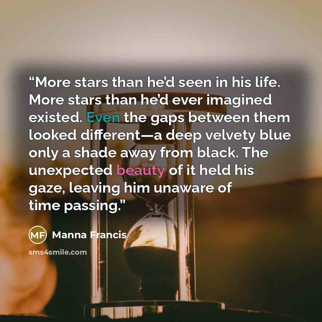 “More stars than he’d seen in his life. More stars than he’d ever imagined existed. Even the gaps between them looked different—a deep velvety blue only a shade away from black. The unexpected beauty of it held his gaze, leaving him unaware of time passing.” quote by Manna Francis