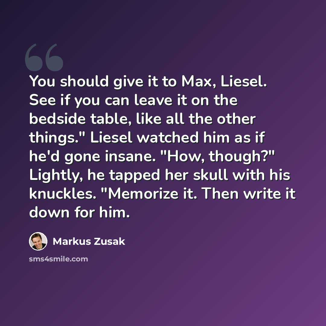 “You should give it to Max, Liesel. See if you can leave it on the bedside table, like all the other things." Liesel watched him as if he'd gone insane. "How, though?" Lightly, he tapped her skull with his knuckles. "Memorize it. Then write it down for him.” quote by Markus Zusak