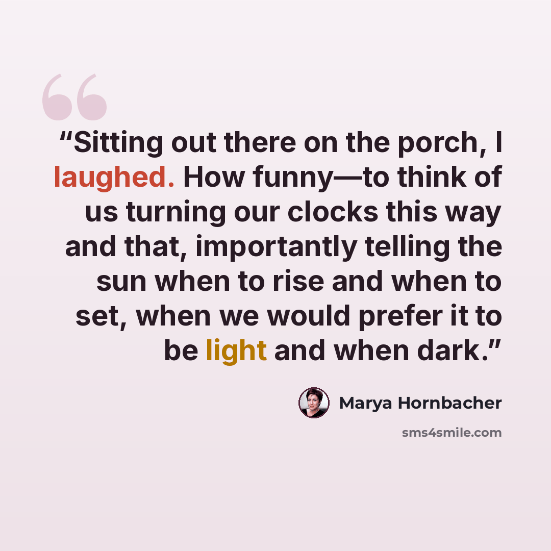 “Sitting out there on the porch, I laughed. How funny—to think of us turning our clocks this way and that, importantly telling the sun when to rise and when to set, when we would prefer it to be light and when dark.” quote by Marya Hornbacher