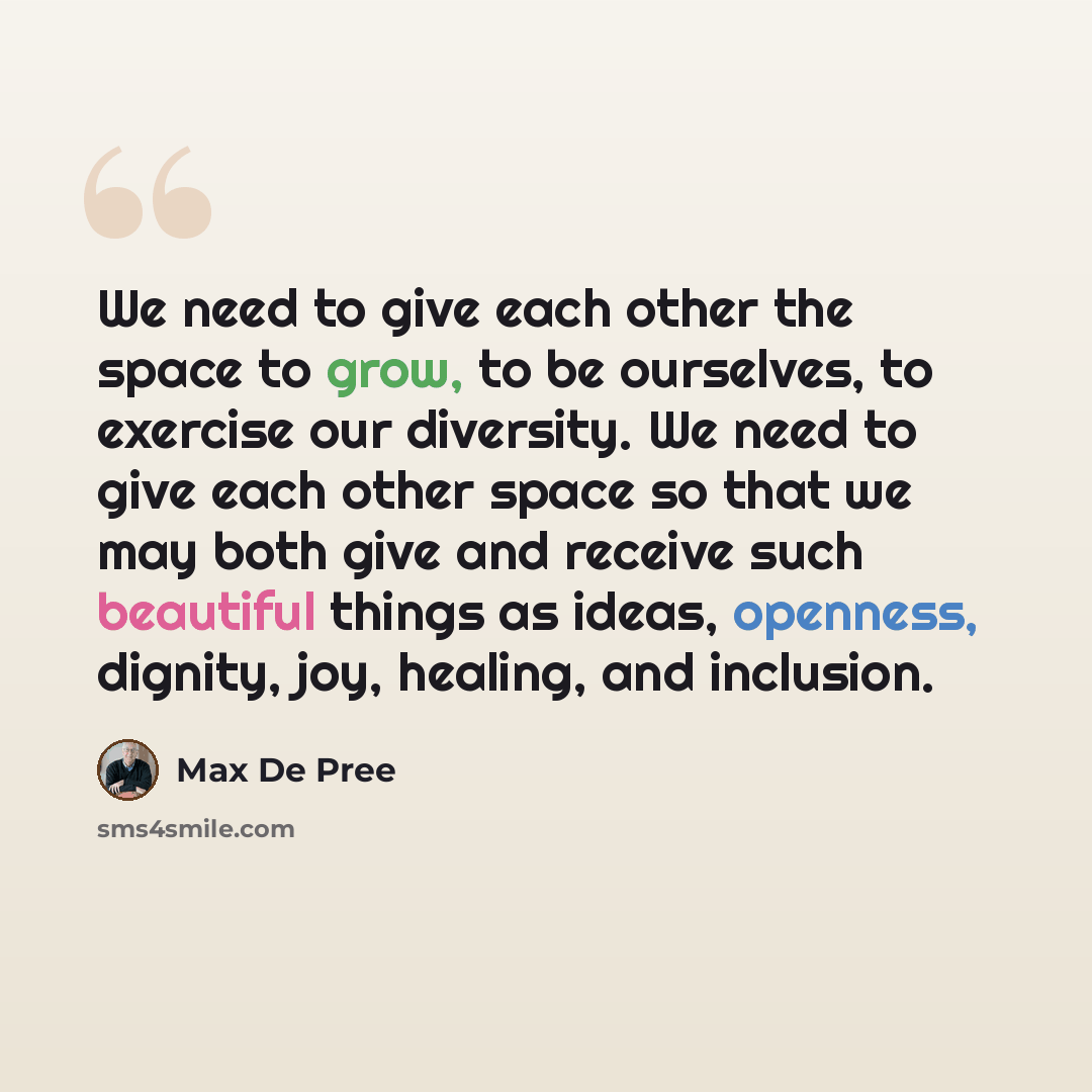 “We need to give each other the space to grow, to be ourselves, to exercise our diversity. We need to give each other space so that we may both give and receive such beautiful things as ideas, openness, dignity, joy, healing, and inclusion.” quote by Max De Pree