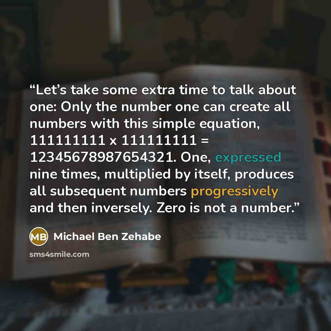 “Let’s take some extra time to talk about one: Only the number one can create all numbers with this simple equation, 111111111 x 111111111 = 12345678987654321. One, expressed nine times, multiplied by itself, produces all subsequent numbers progressively and then inversely. Zero is not a number.” quote by Michael Ben Zehabe