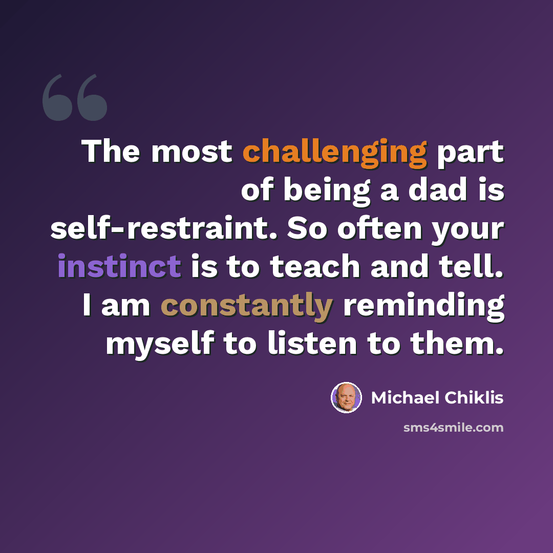 “The most challenging part of being a dad is self-restraint. So often your instinct is to teach and tell. I am constantly reminding myself to listen to them.” quote by Michael Chiklis
