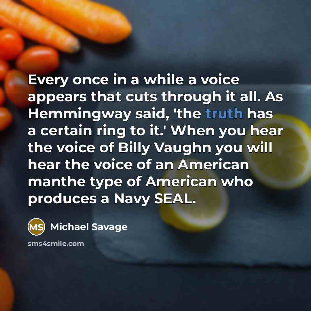 “Every once in a while a voice appears that cuts through it all. As Hemmingway said, 'the truth has a certain ring to it.' When you hear the voice of Billy Vaughn you will hear the voice of an American manthe type of American who produces a Navy SEAL.” quote by Michael Savage