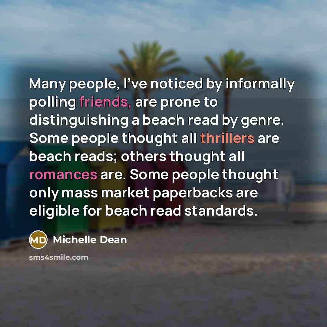 “Many people, I've noticed by informally polling friends, are prone to distinguishing a beach read by genre. Some people thought all thrillers are beach reads; others thought all romances are. Some people thought only mass market paperbacks are eligible for beach read standards.” quote by Michelle Dean