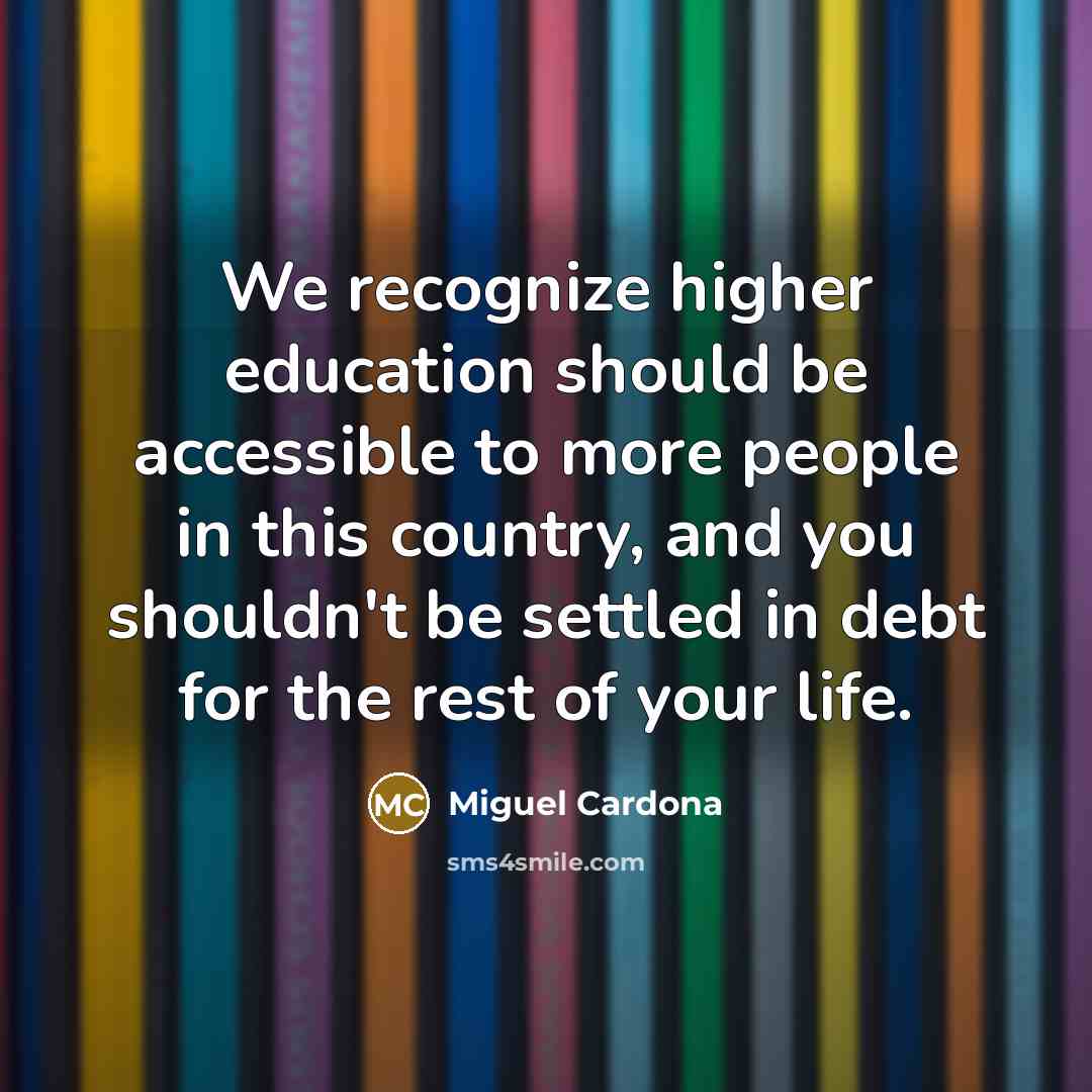 “We recognize higher education should be accessible to more people in this country, and you shouldn't be settled in debt for the rest of your life.” quote by Miguel Cardona