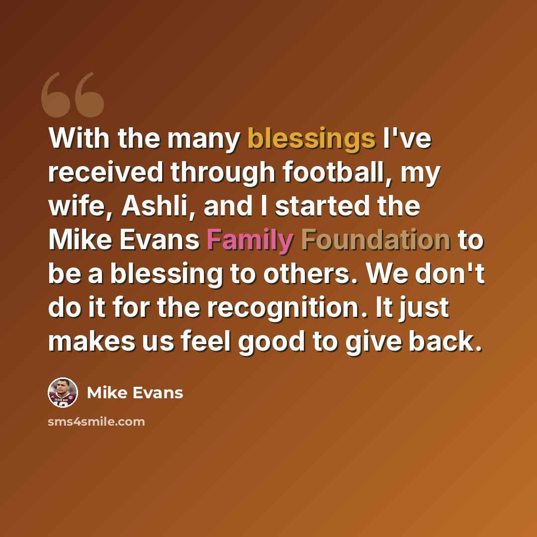 “With the many blessings I've received through football, my wife, Ashli, and I started the Mike Evans Family Foundation to be a blessing to others. We don't do it for the recognition. It just makes us feel good to give back.” quote by Mike Evans