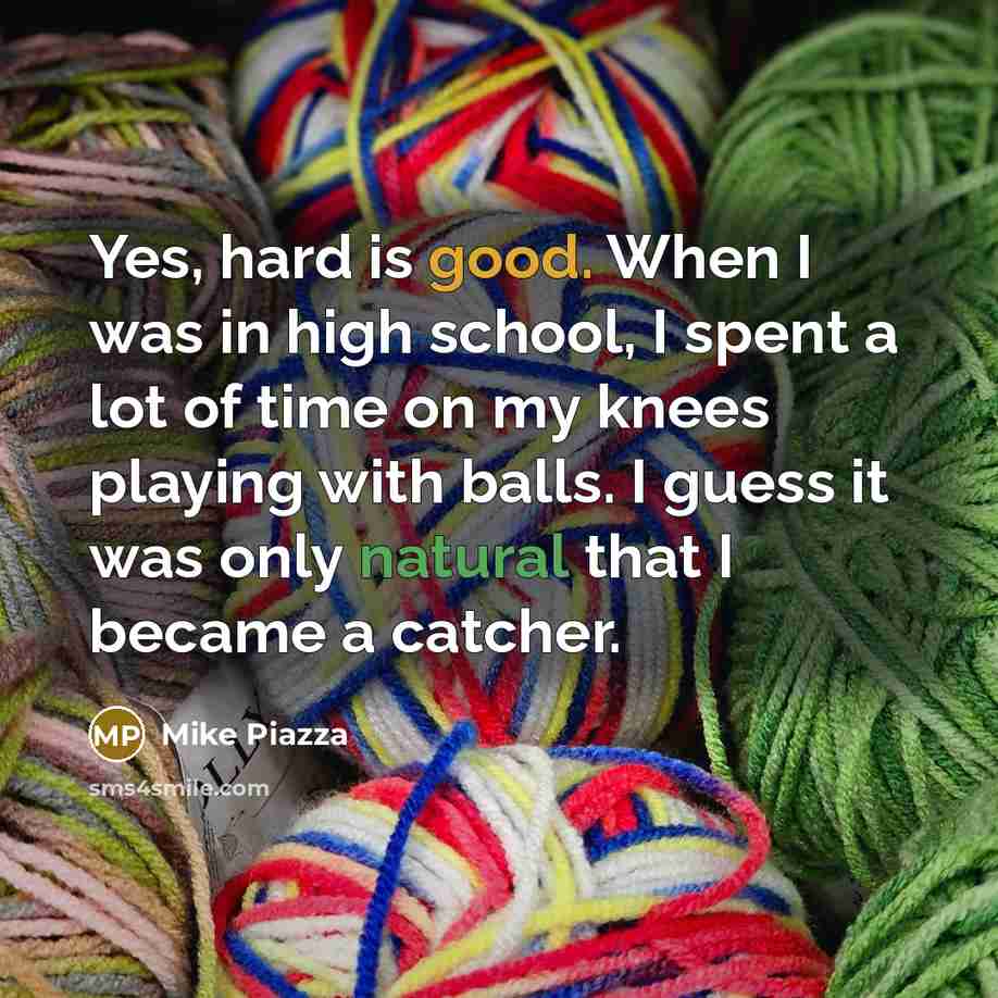 “Yes, hard is good. When I was in high school, I spent a lot of time on my knees playing with balls. I guess it was only natural that I became a catcher.” quote by Mike Piazza