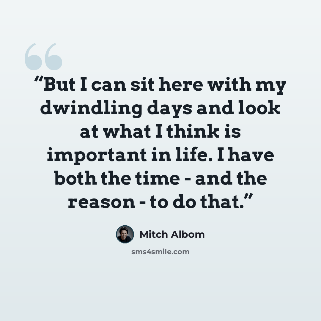 “But I can sit here with my dwindling days and look at what I think is important in life. I have both the time - and the reason - to do that.” quote by Mitch Albom