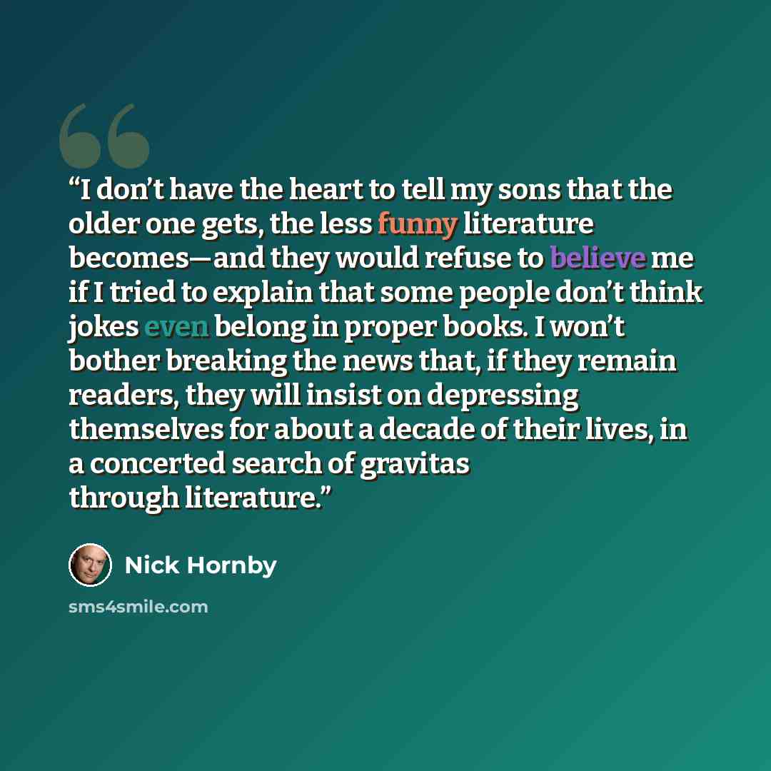 “I don’t have the heart to tell my sons that the older one gets, the less funny literature becomes—and they would refuse to believe me if I tried to explain that some people don’t think jokes even belong in proper books. I won’t bother breaking the news that, if they remain readers, they will…” quote by Nick Hornby