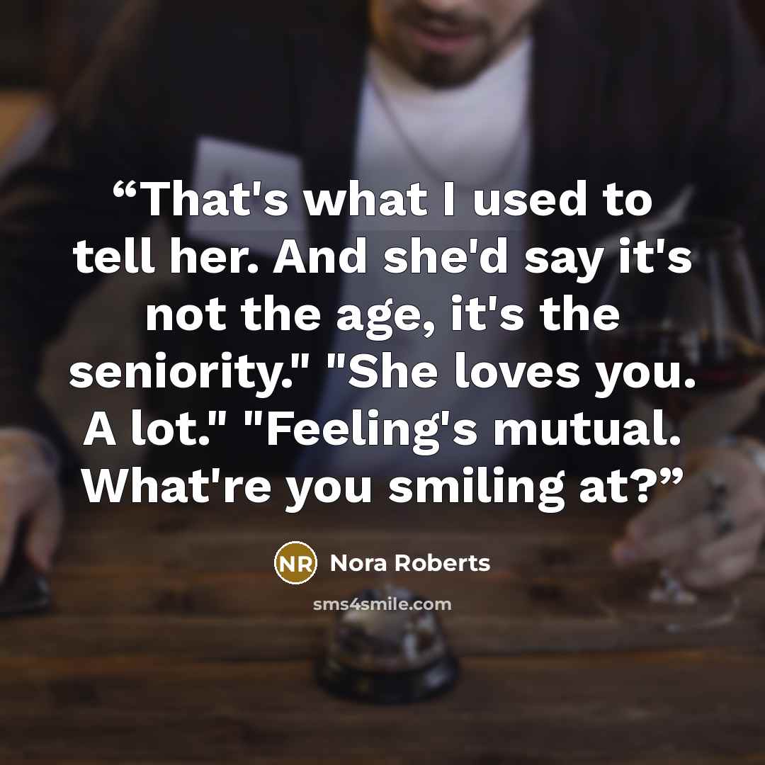 “That's what I used to tell her. And she'd say it's not the age, it's the seniority." "She loves you. A lot." "Feeling's mutual. What're you smiling at?” quote by Nora Roberts