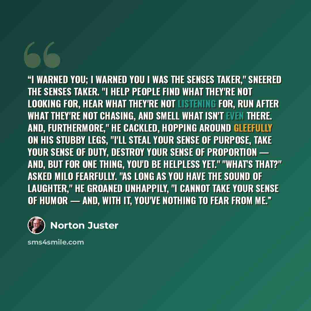 “I warned you; I warned you I was the Senses Taker," sneered the Senses Taker. "I help people find what they're not looking for, hear what they're not listening for, run after what they're not chasing, and smell what isn't even there. And, furthermore," he cackled, hopping around gleefully on his…” quote by Norton Juster
