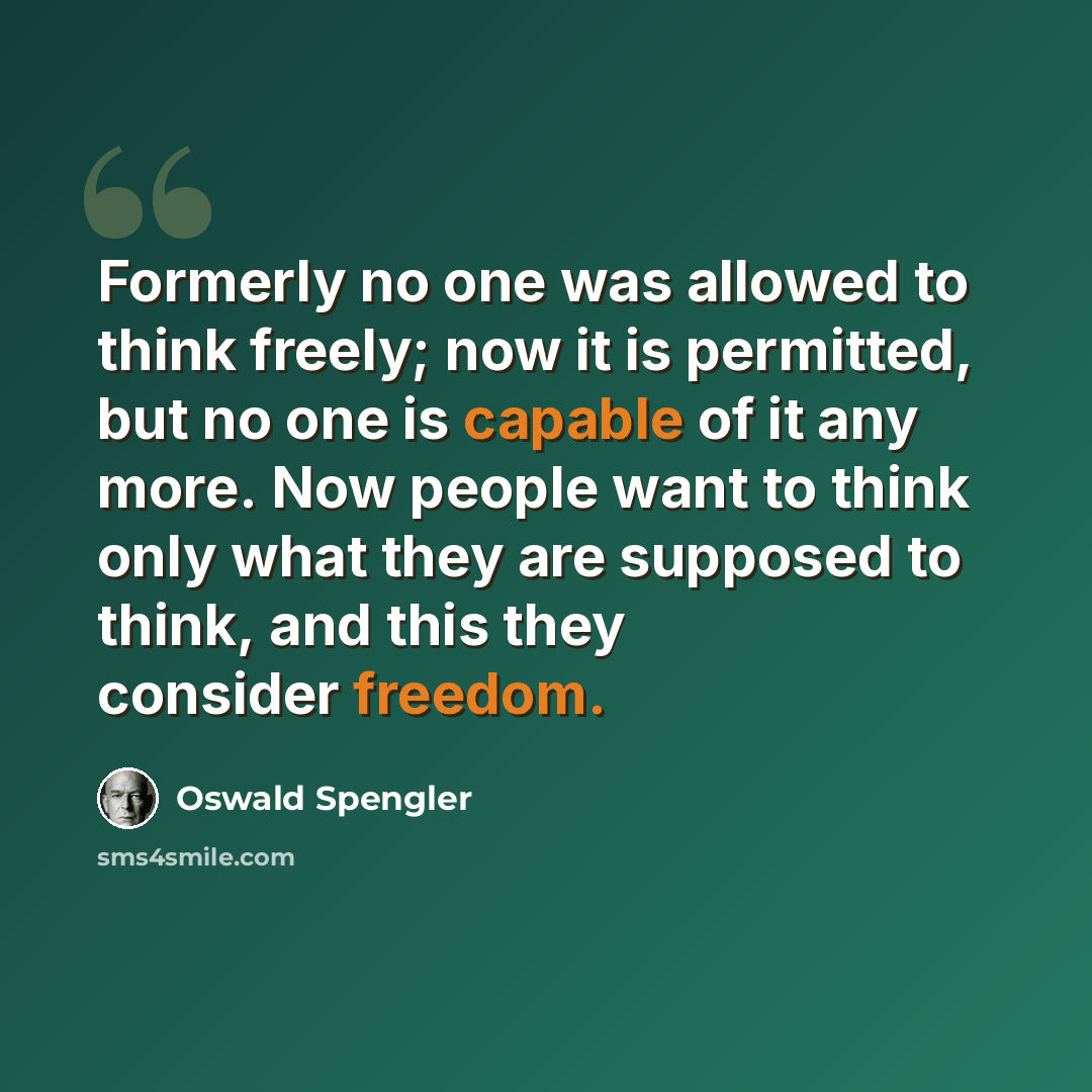“Formerly no one was allowed to think freely; now it is permitted, but no one is capable of it any more. Now people want to think only what they are supposed to think, and this they consider freedom.” quote by Oswald Spengler