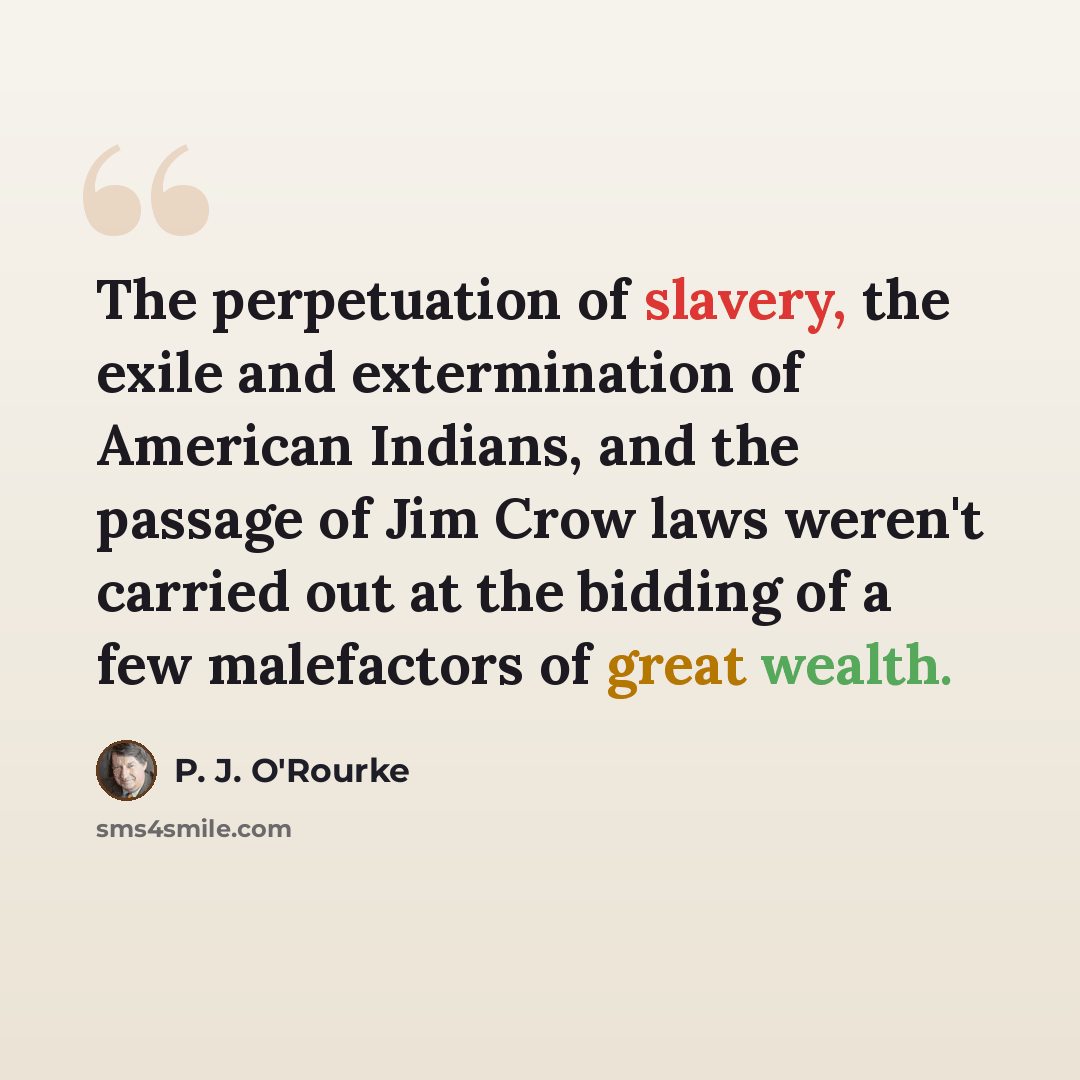 “The perpetuation of slavery, the exile and extermination of American Indians, and the passage of Jim Crow laws weren't carried out at the bidding of a few malefactors of great wealth.” quote by P. J. O'Rourke