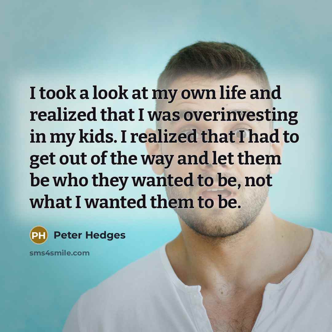 “I took a look at my own life and realized that I was overinvesting in my kids. I realized that I had to get out of the way and let them be who they wanted to be, not what I wanted them to be.” quote by Peter Hedges