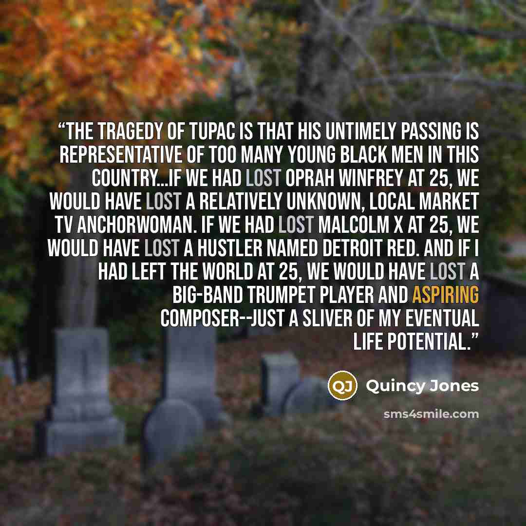 “The tragedy of Tupac is that his untimely passing is representative of too many young black men in this country…If we had lost Oprah Winfrey at 25, we would have lost a relatively unknown, local market TV anchorwoman. If we had lost Malcolm X at 25, we would have lost a hustler named Detroit Red…” quote by Quincy Jones