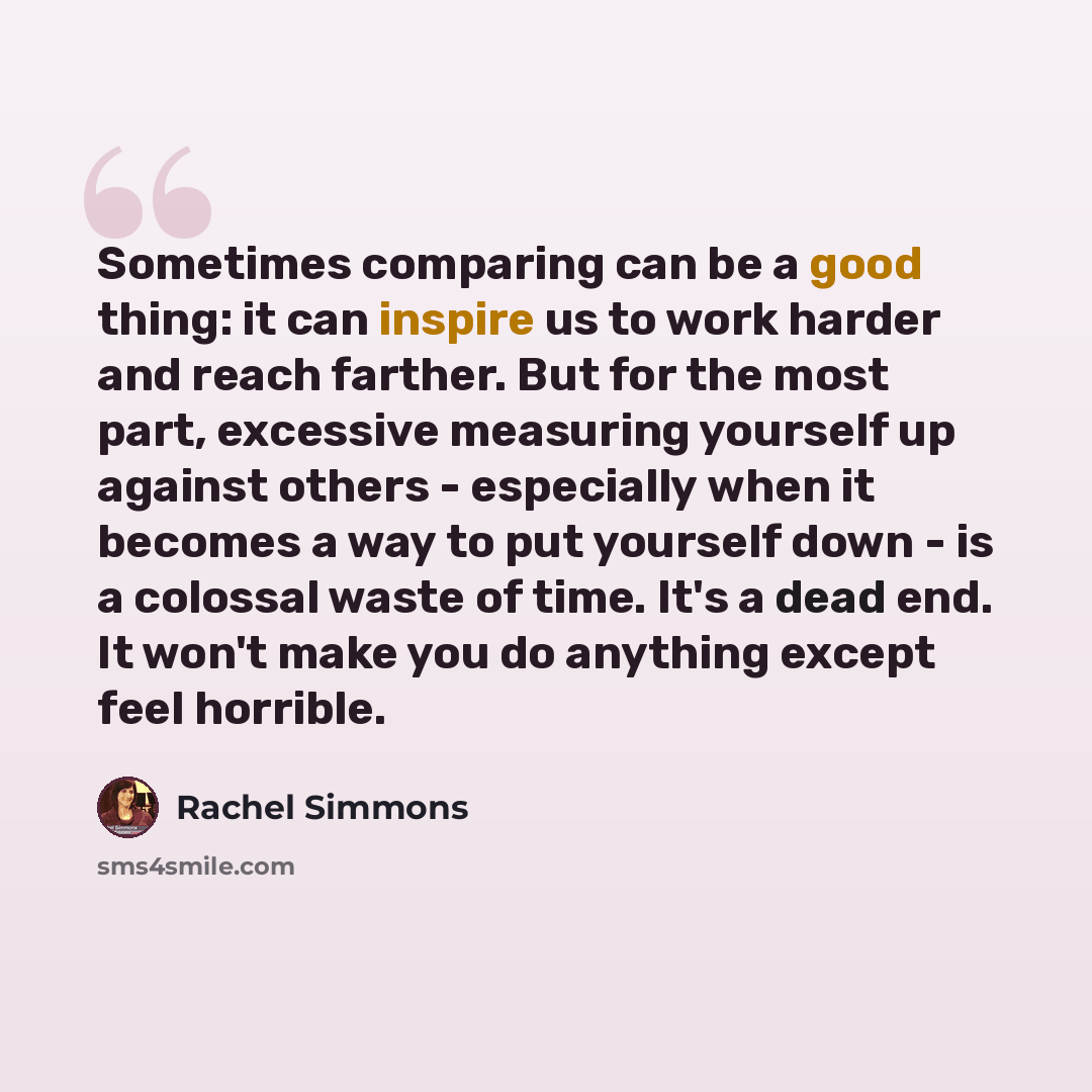 “Sometimes comparing can be a good thing: it can inspire us to work harder and reach farther. But for the most part, excessive measuring yourself up against others - especially when it becomes a way to put yourself down - is a colossal waste of time. It's a dead end. It won't make you do anything…” quote by Rachel Simmons