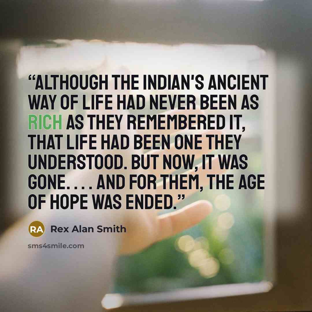 “Although the Indian's ancient way of life had never been as rich as they remembered it, that life had been one they understood. But now, it was gone. . . . And for them, the age of hope was ended.” quote by Rex Alan Smith