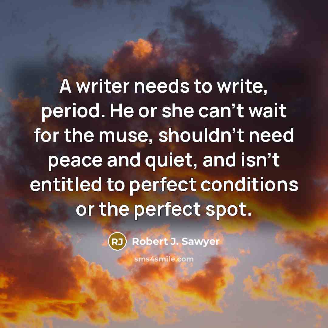 “A writer needs to write, period. He or she can't wait for the muse, shouldn't need peace and quiet, and isn't entitled to perfect conditions or the perfect spot.” quote by Robert J. Sawyer
