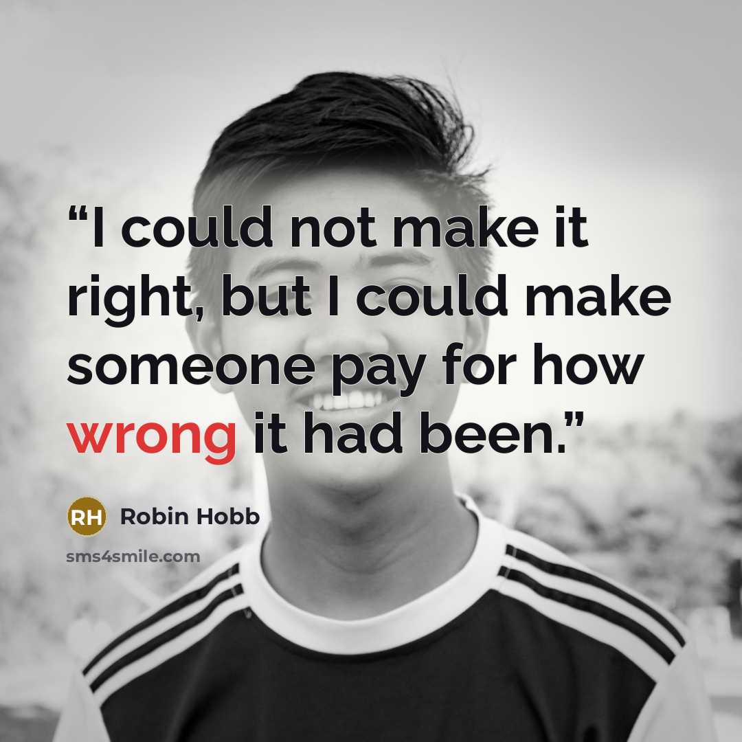 “I could not make it right, but I could make someone pay for how wrong it had been.” quote by Robin Hobb