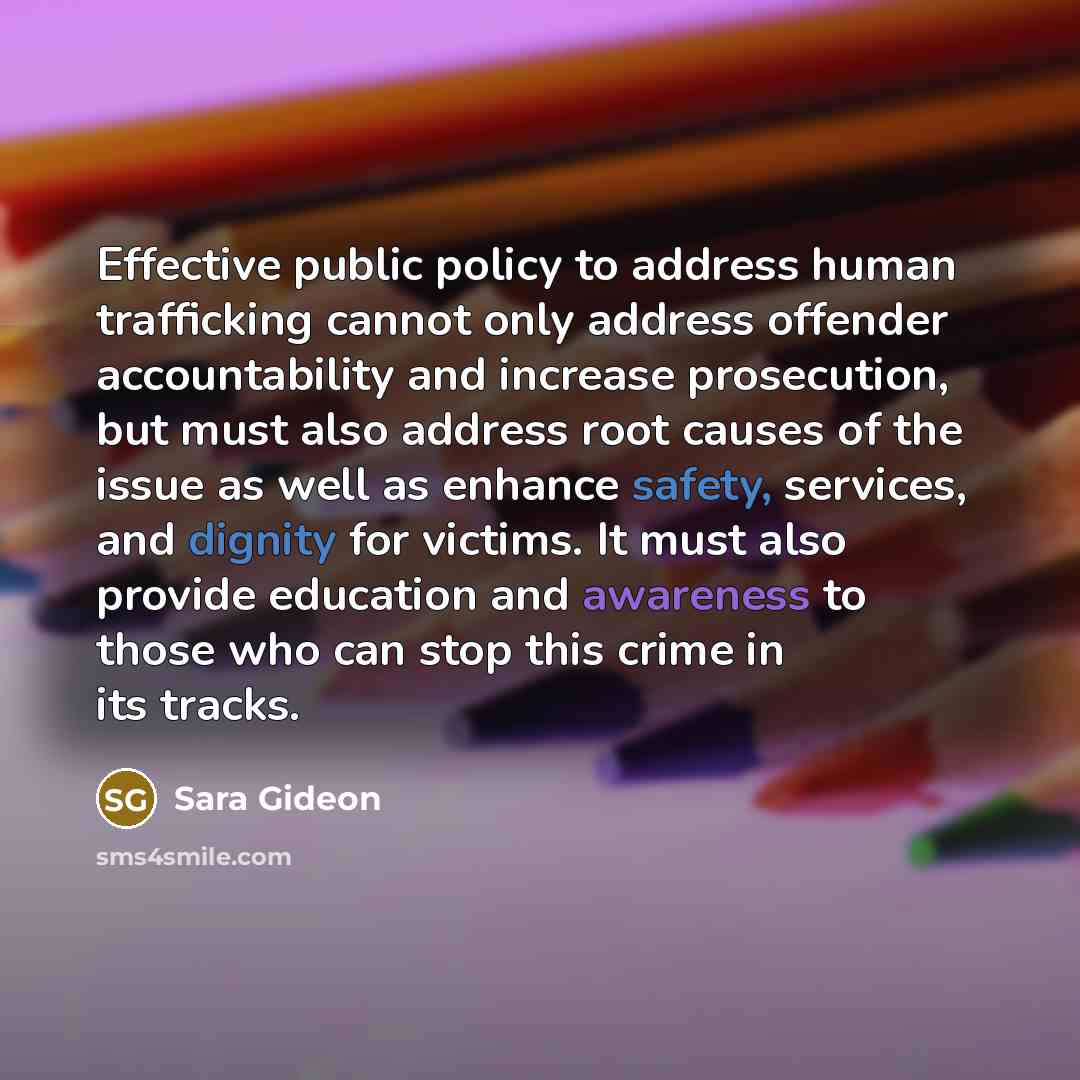“Effective public policy to address human trafficking cannot only address offender accountability and increase prosecution, but must also address root causes of the issue as well as enhance safety, services, and dignity for victims. It must also provide education and awareness to those who can stop…” quote by Sara Gideon