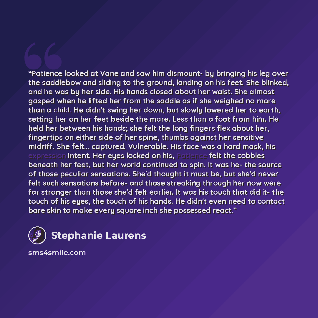 “Patience looked at Vane and saw him dismount- by bringing his leg over the saddlebow and sliding to the ground, landing on his feet. She blinked, and he was by her side. His hands closed about her waist. She almost gasped when he lifted her from the saddle as if she weighed no more than a child…” quote by Stephanie Laurens