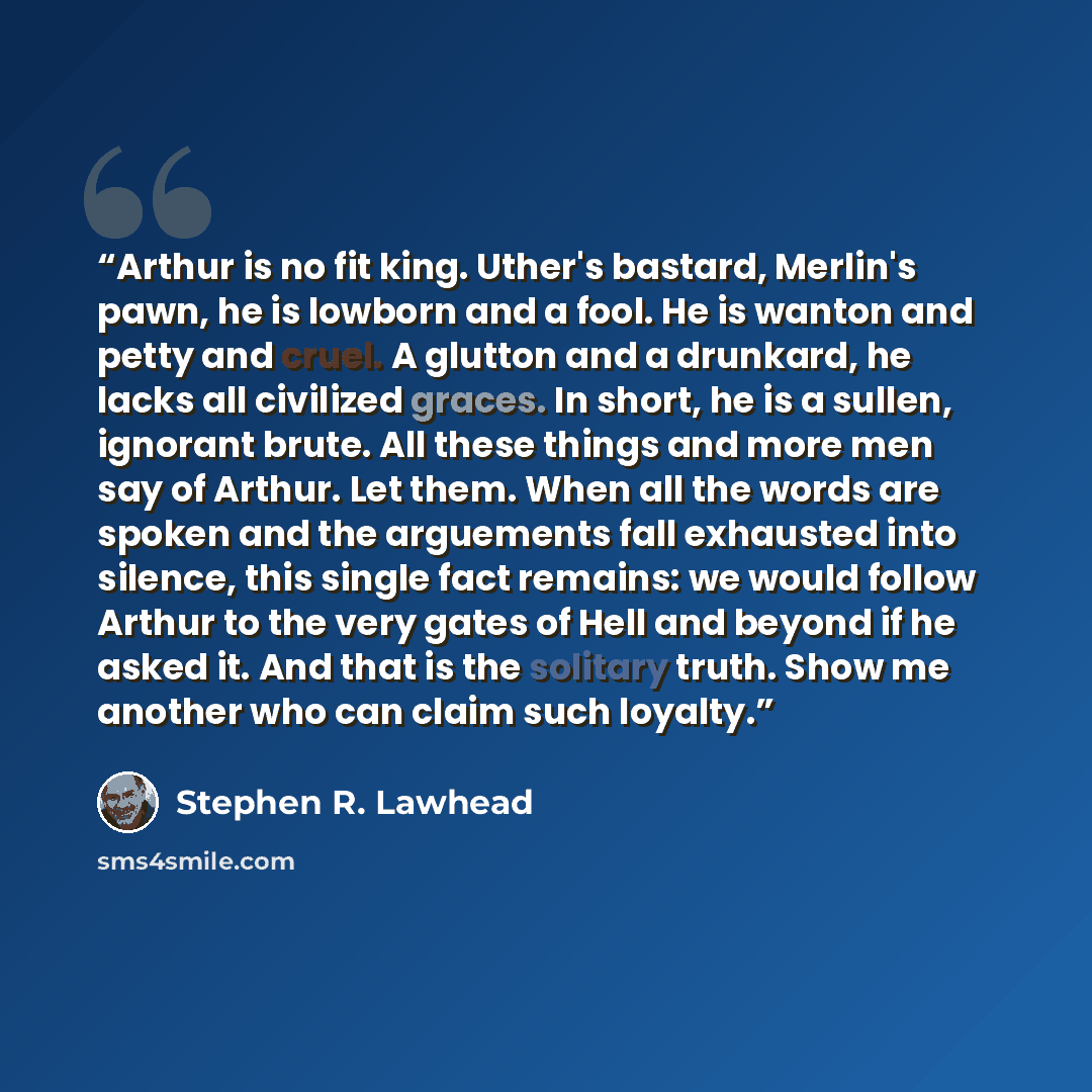 “Arthur is no fit king. Uther's bastard, Merlin's pawn, he is lowborn and a fool. He is wanton and petty and cruel. A glutton and a drunkard, he lacks all civilized graces. In short, he is a sullen, ignorant brute. All these things and more men say of Arthur. Let them. When all the words are spoken…” quote by Stephen R. Lawhead