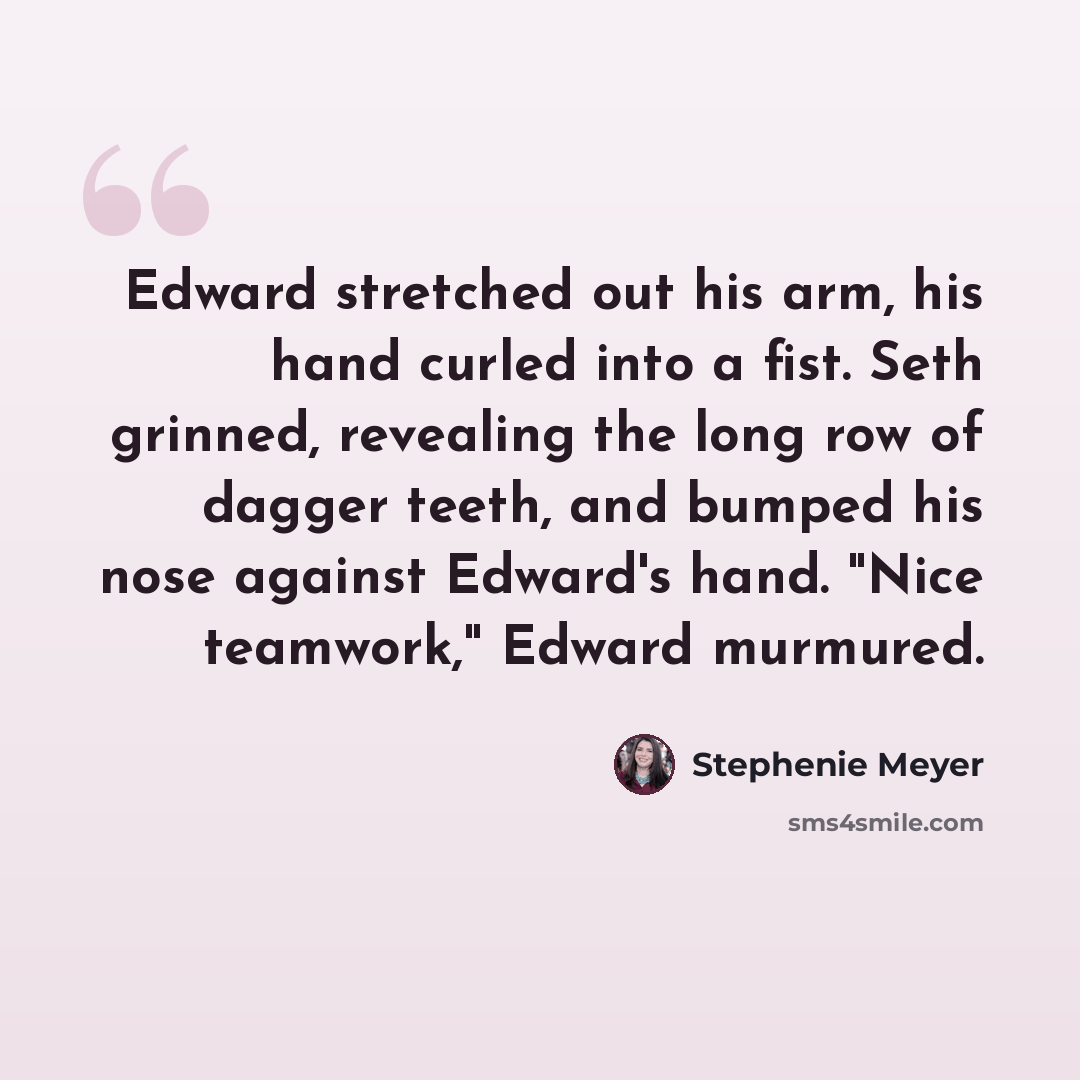 “Edward stretched out his arm, his hand curled into a fist. Seth grinned, revealing the long row of dagger teeth, and bumped his nose against Edward's hand. "Nice teamwork," Edward murmured.” quote by Stephenie Meyer