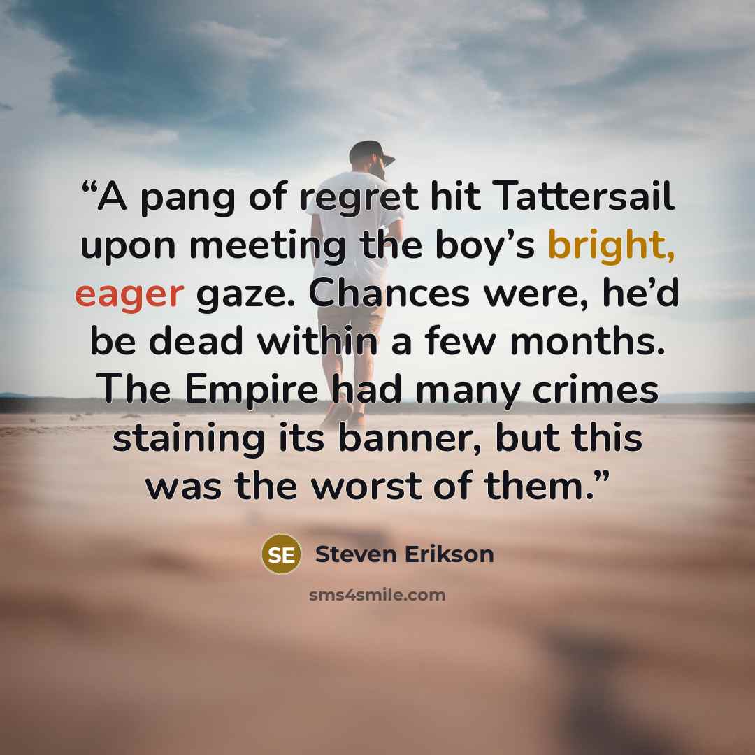 “A pang of regret hit Tattersail upon meeting the boy’s bright, eager gaze. Chances were, he’d be dead within a few months. The Empire had many crimes staining its banner, but this was the worst of them.” quote by Steven Erikson