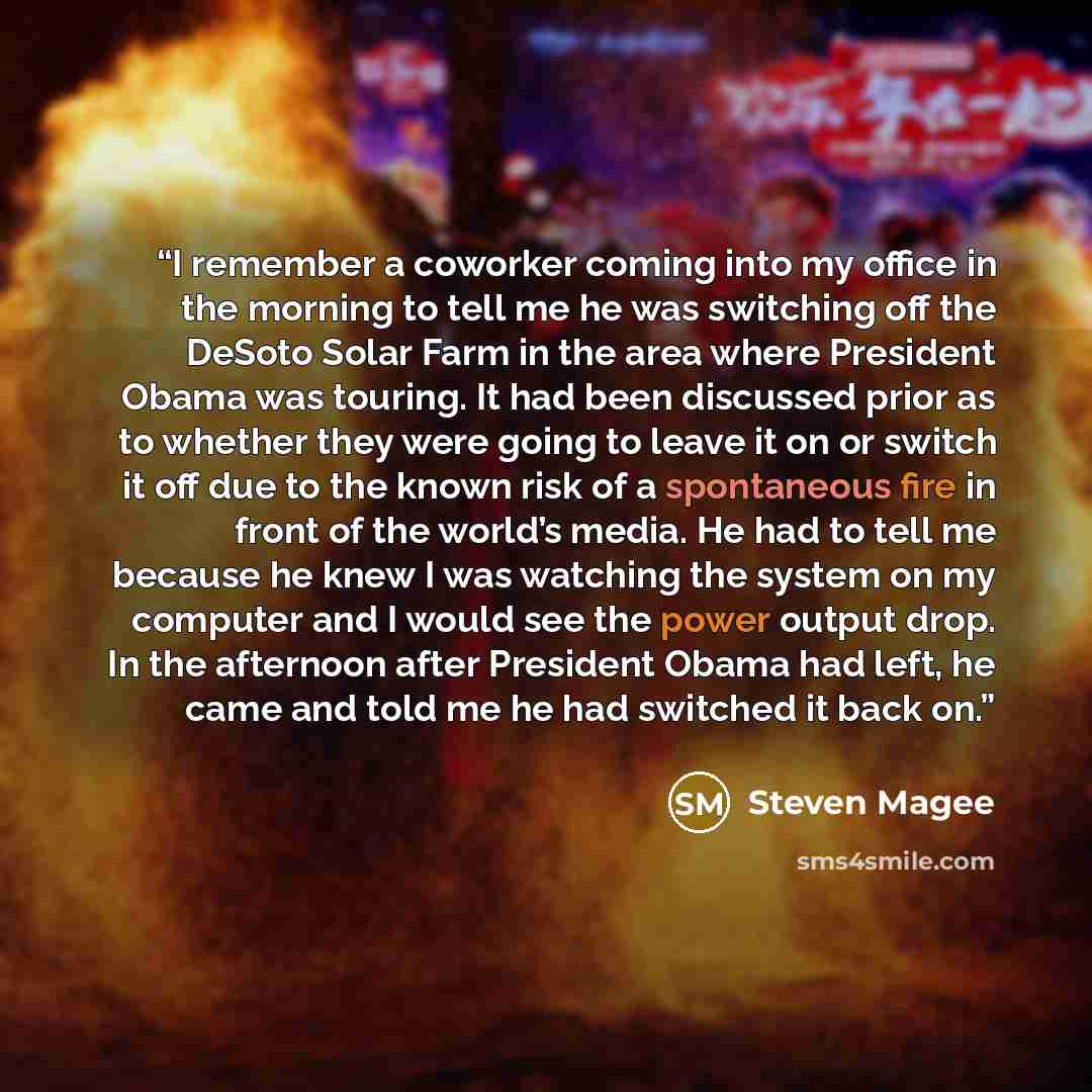 “I remember a coworker coming into my office in the morning to tell me he was switching off the DeSoto Solar Farm in the area where President Obama was touring. It had been discussed prior as to whether they were going to leave it on or switch it off due to the known risk of a spontaneous fire in…” quote by Steven Magee