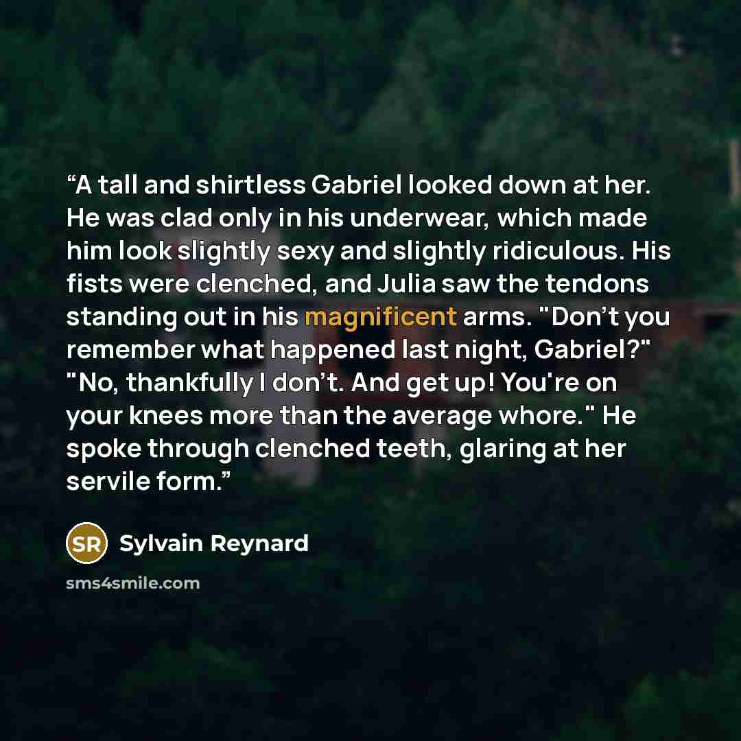 “A tall and shirtless Gabriel looked down at her. He was clad only in his underwear, which made him look slightly sexy and slightly ridiculous. His fists were clenched, and Julia saw the tendons standing out in his magnificent arms. "Don't you remember what happened last night, Gabriel?" "No…” quote by Sylvain Reynard
