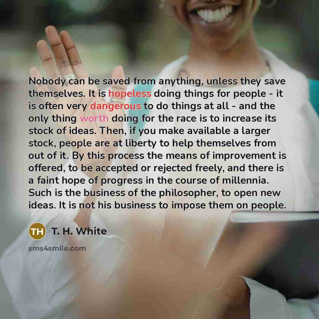 “Nobody can be saved from anything, unless they save themselves. It is hopeless doing things for people - it is often very dangerous to do things at all - and the only thing worth doing for the race is to increase its stock of ideas. Then, if you make available a larger stock, people are at liberty…” quote by T. H. White