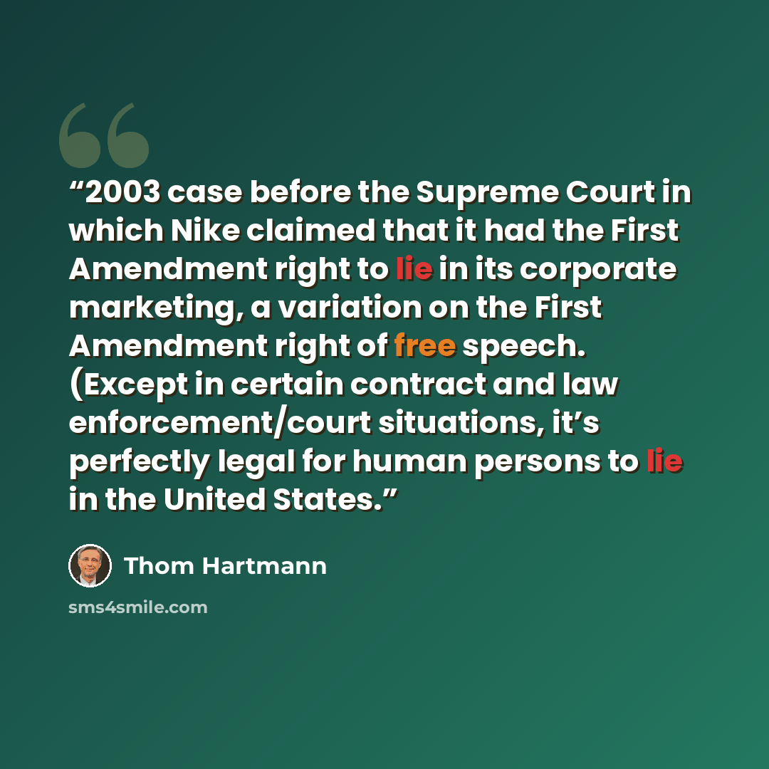 “2003 case before the Supreme Court in which Nike claimed that it had the First Amendment right to lie in its corporate marketing, a variation on the First Amendment right of free speech. (Except in certain contract and law enforcement/court situations, it’s perfectly legal for human persons to lie…” quote by Thom Hartmann