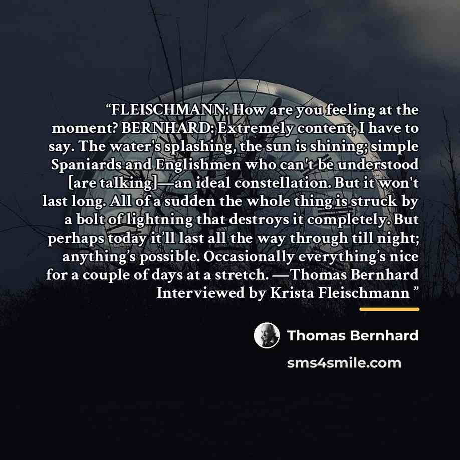 “FLEISCHMANN: How are you feeling at the moment? BERNHARD: Extremely content, I have to say. The water's splashing, the sun is shining; simple Spaniards and Englishmen who can't be understood [are talking]—an ideal constellation. But it won't last long. All of a sudden the whole thing is struck by…” quote by Thomas Bernhard