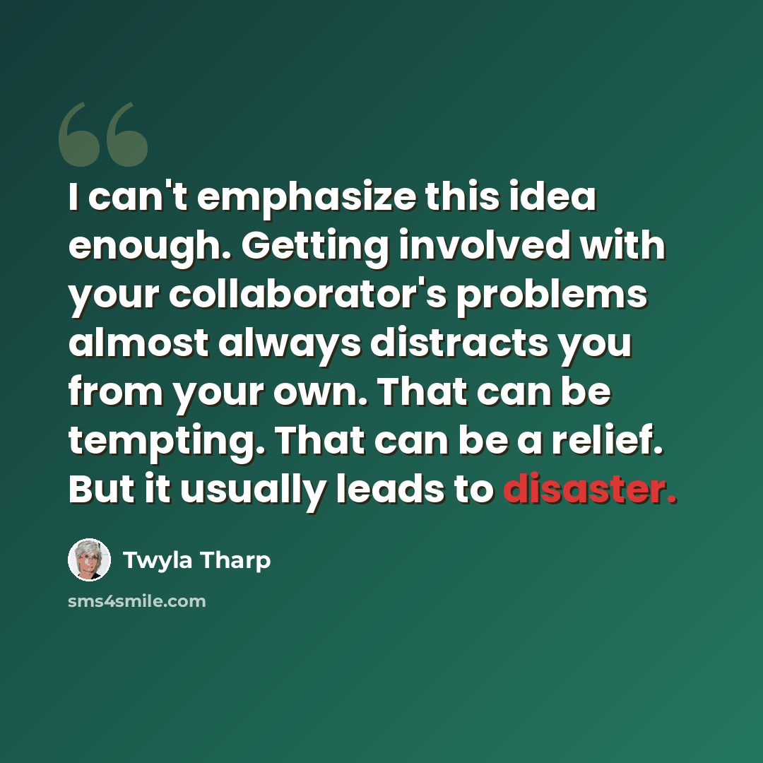 “I can't emphasize this idea enough. Getting involved with your collaborator's problems almost always distracts you from your own. That can be tempting. That can be a relief. But it usually leads to disaster.” quote by Twyla Tharp