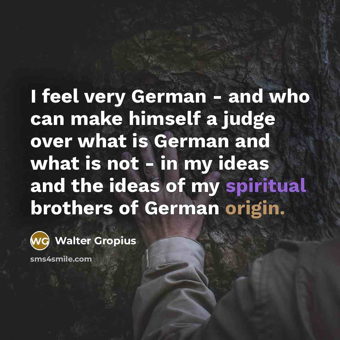 “I feel very German - and who can make himself a judge over what is German and what is not - in my ideas and the ideas of my spiritual brothers of German origin.” quote by Walter Gropius