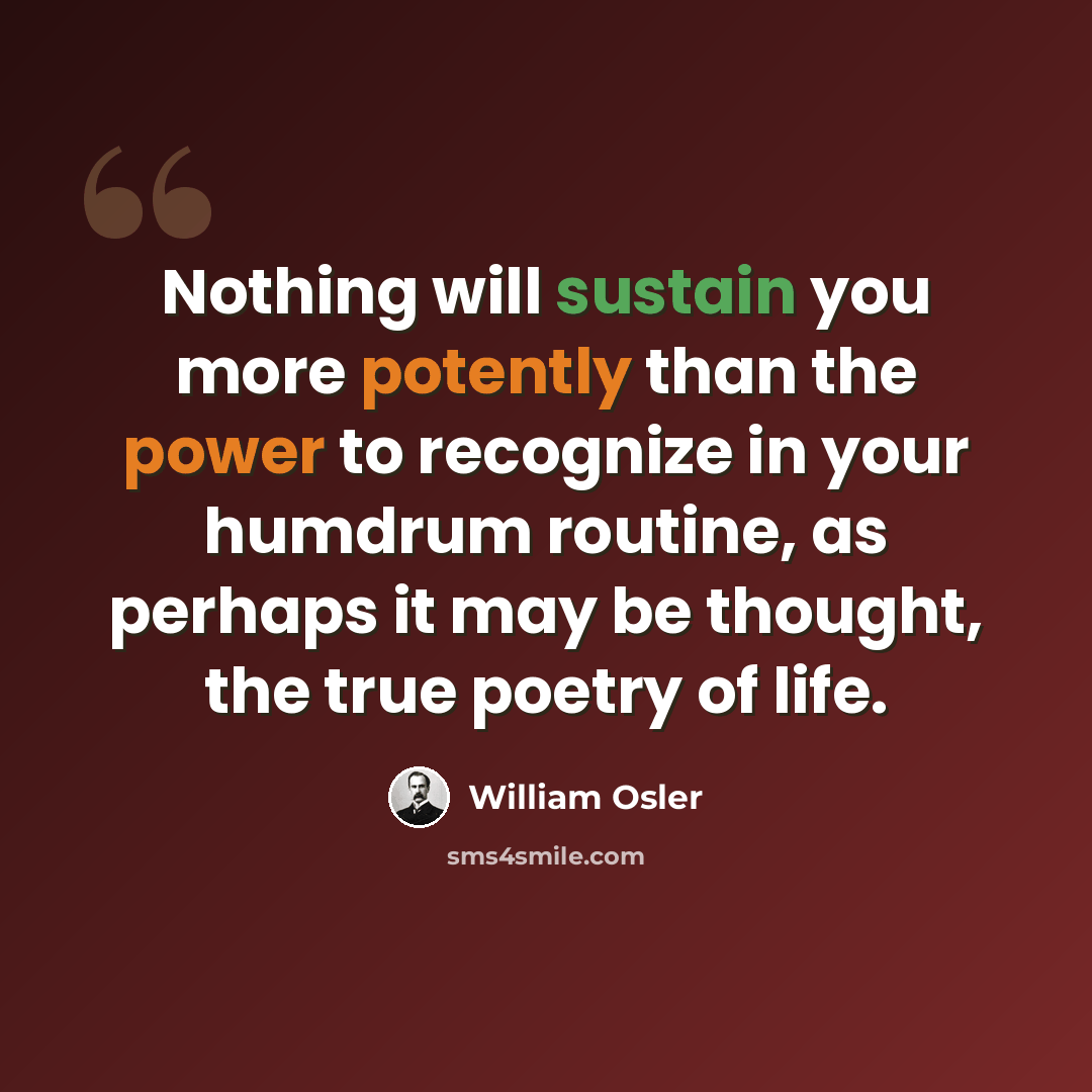 “Nothing will sustain you more potently than the power to recognize in your humdrum routine, as perhaps it may be thought, the true poetry of life.” quote by William Osler