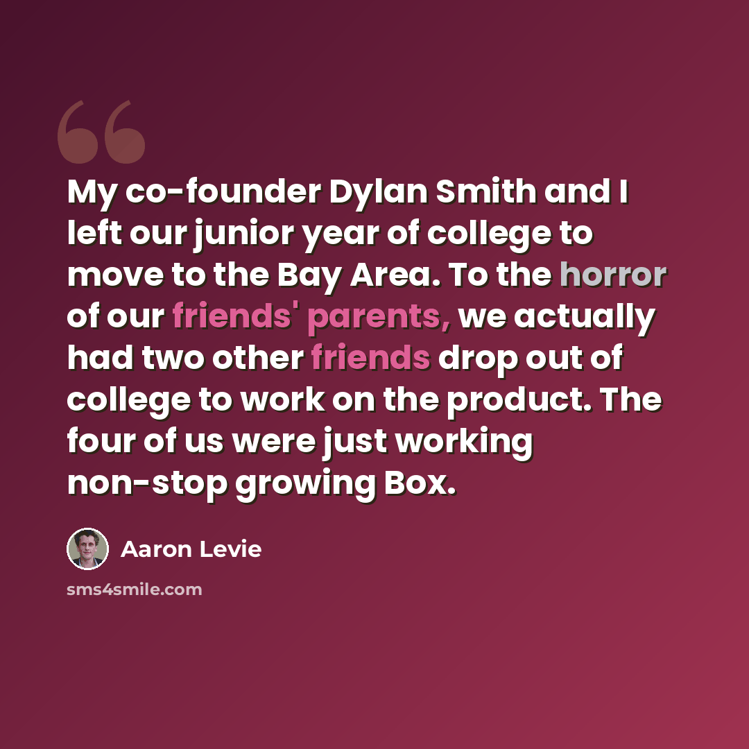 “My co-founder Dylan Smith and I left our junior year of college to move to the Bay Area. To the horror of our friends' parents, we actually had two other friends drop out of college to work on the product. The four of us were just working non-stop growing Box.” quote by Aaron Levie