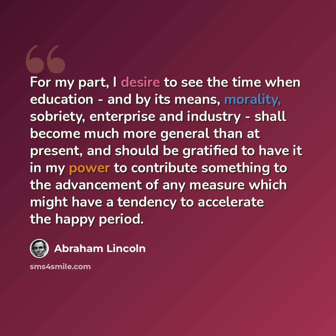“For my part, I desire to see the time when education - and by its means, morality, sobriety, enterprise and industry - shall become much more general than at present, and should be gratified to have it in my power to contribute something to the advancement of any measure which might have a…” quote by Abraham Lincoln