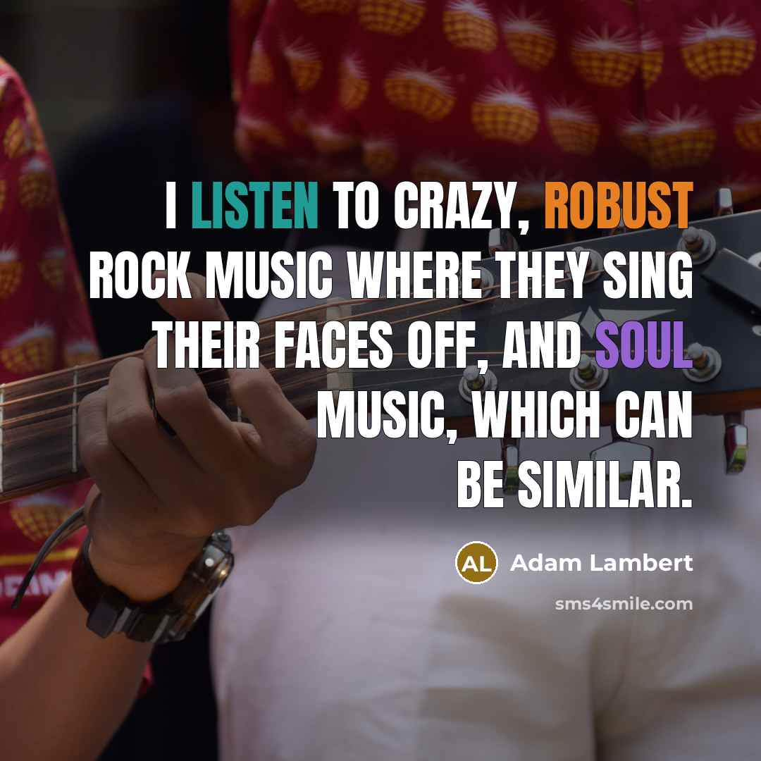 “I listen to crazy, robust rock music where they sing their faces off, and soul music, which can be similar.” quote by Adam Lambert