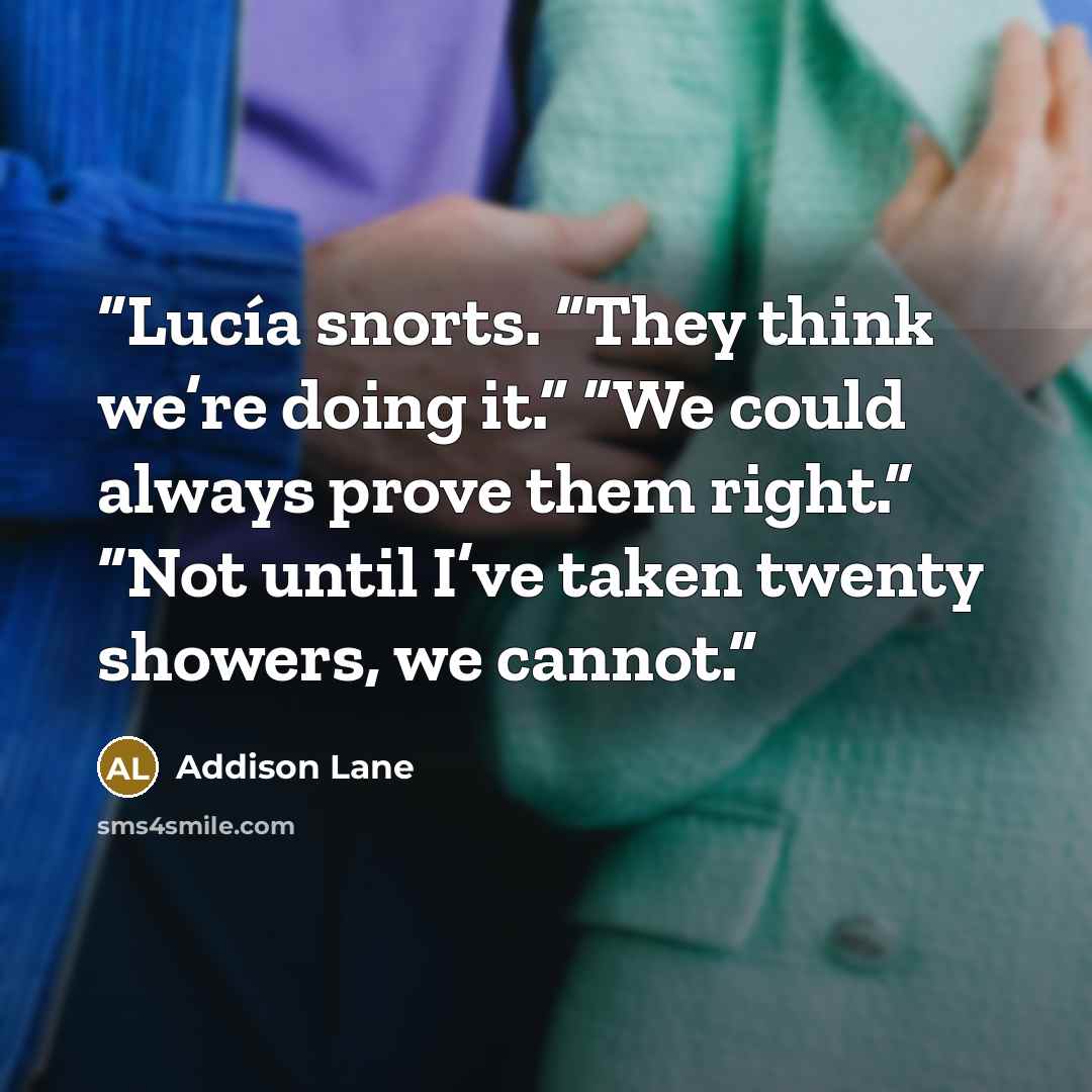 “Lucía snorts. “They think we’re doing it.” “We could always prove them right.” “Not until I’ve taken twenty showers, we cannot.” quote by Addison Lane