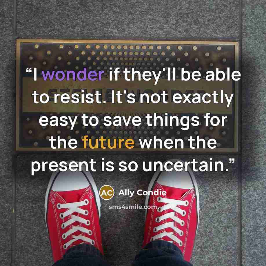 “I wonder if they'll be able to resist. It's not exactly easy to save things for the future when the present is so uncertain.” quote by Ally Condie