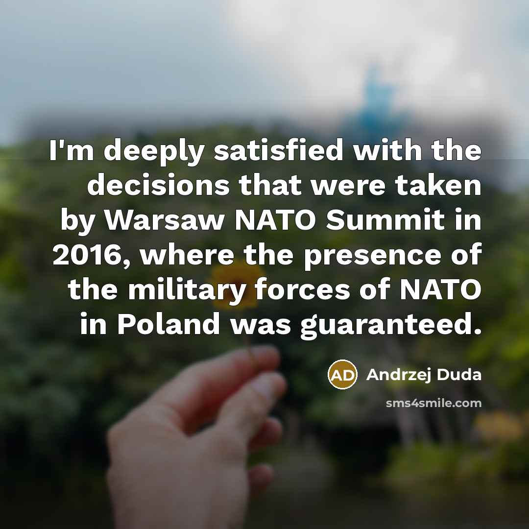 “I'm deeply satisfied with the decisions that were taken by Warsaw NATO Summit in 2016, where the presence of the military forces of NATO in Poland was guaranteed.” quote by Andrzej Duda