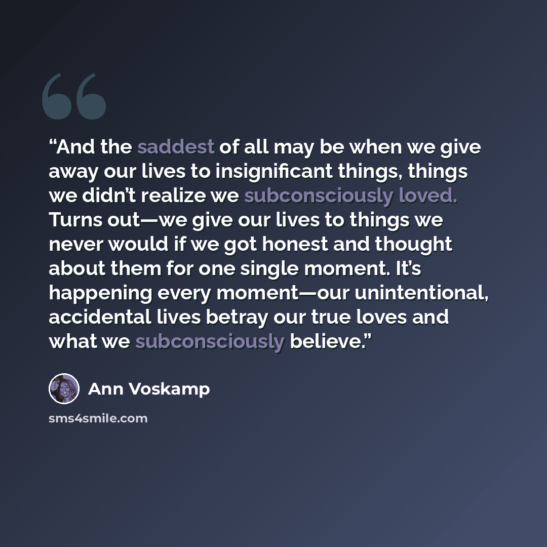 “And the saddest of all may be when we give away our lives to insignificant things, things we didn’t realize we subconsciously loved. Turns out—we give our lives to things we never would if we got honest and thought about them for one single moment. It’s happening every moment—our unintentional…” quote by Ann Voskamp