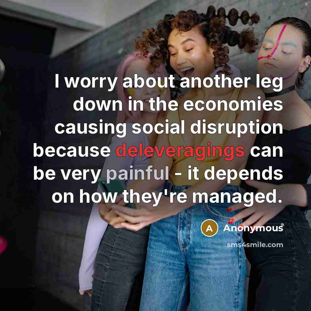 “I worry about another leg down in the economies causing social disruption because deleveragings can be very painful - it depends on how they're managed.” quote by Anonymous
