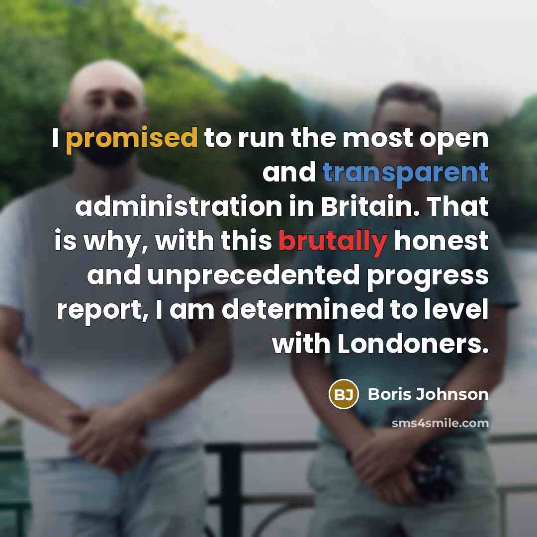 “I promised to run the most open and transparent administration in Britain. That is why, with this brutally honest and unprecedented progress report, I am determined to level with Londoners.” quote by Boris Johnson