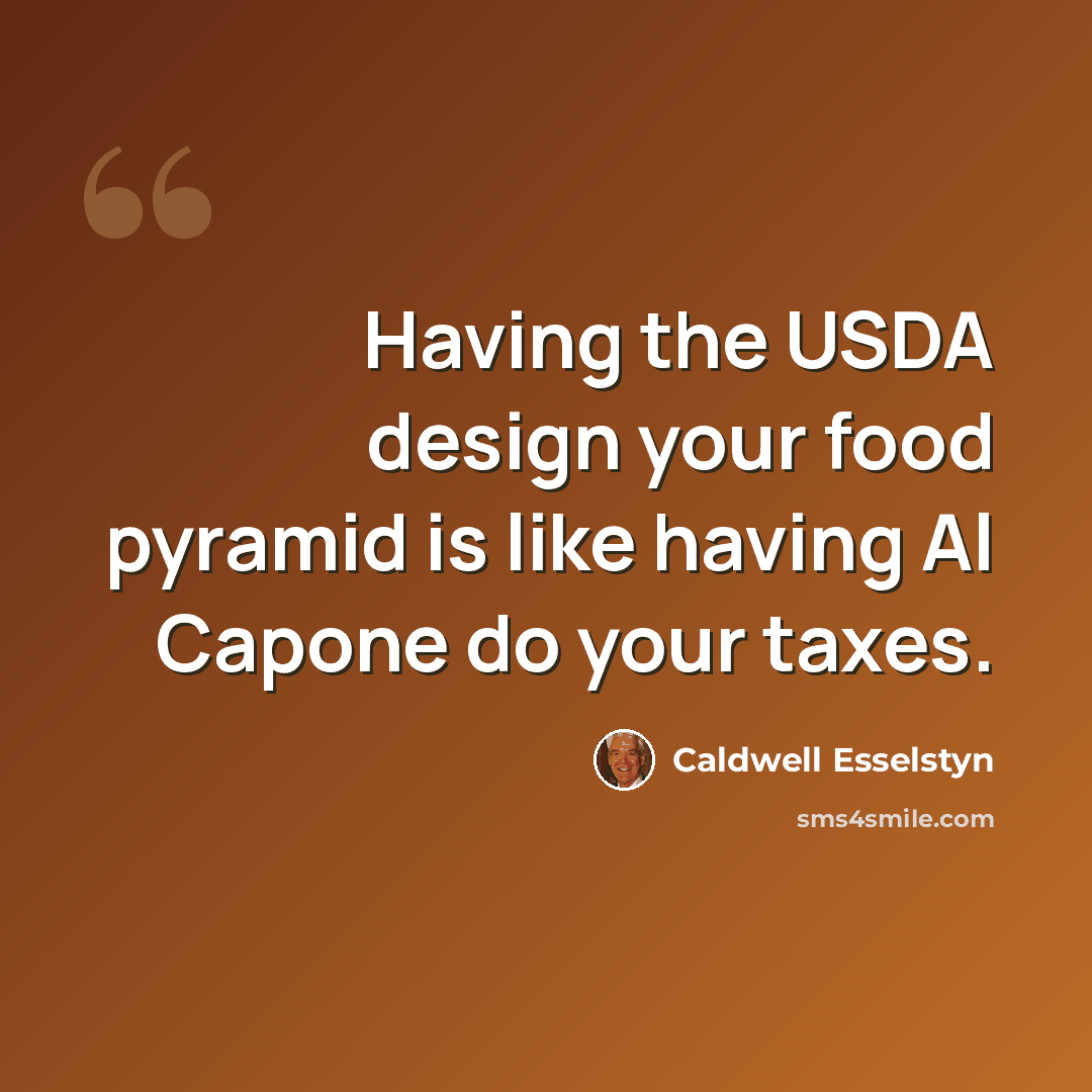 “Having the USDA design your food pyramid is like having Al Capone do your taxes.” quote by Caldwell Esselstyn