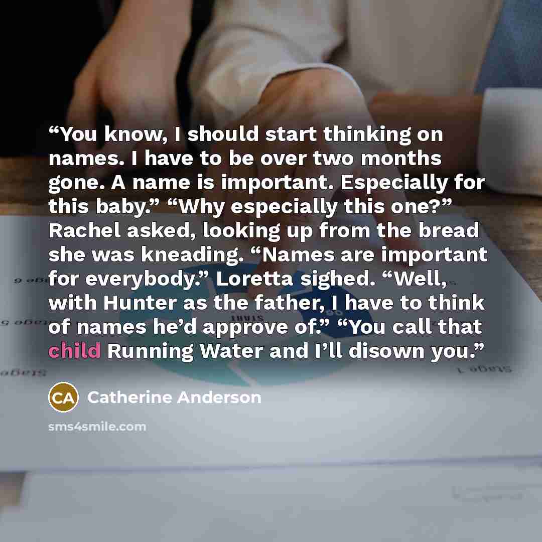 “You know, I should start thinking on names. I have to be over two months gone. A name is important. Especially for this baby.” “Why especially this one?” Rachel asked, looking up from the bread she was kneading. “Names are important for everybody.” Loretta sighed. “Well, with Hunter as the father…” quote by Catherine Anderson