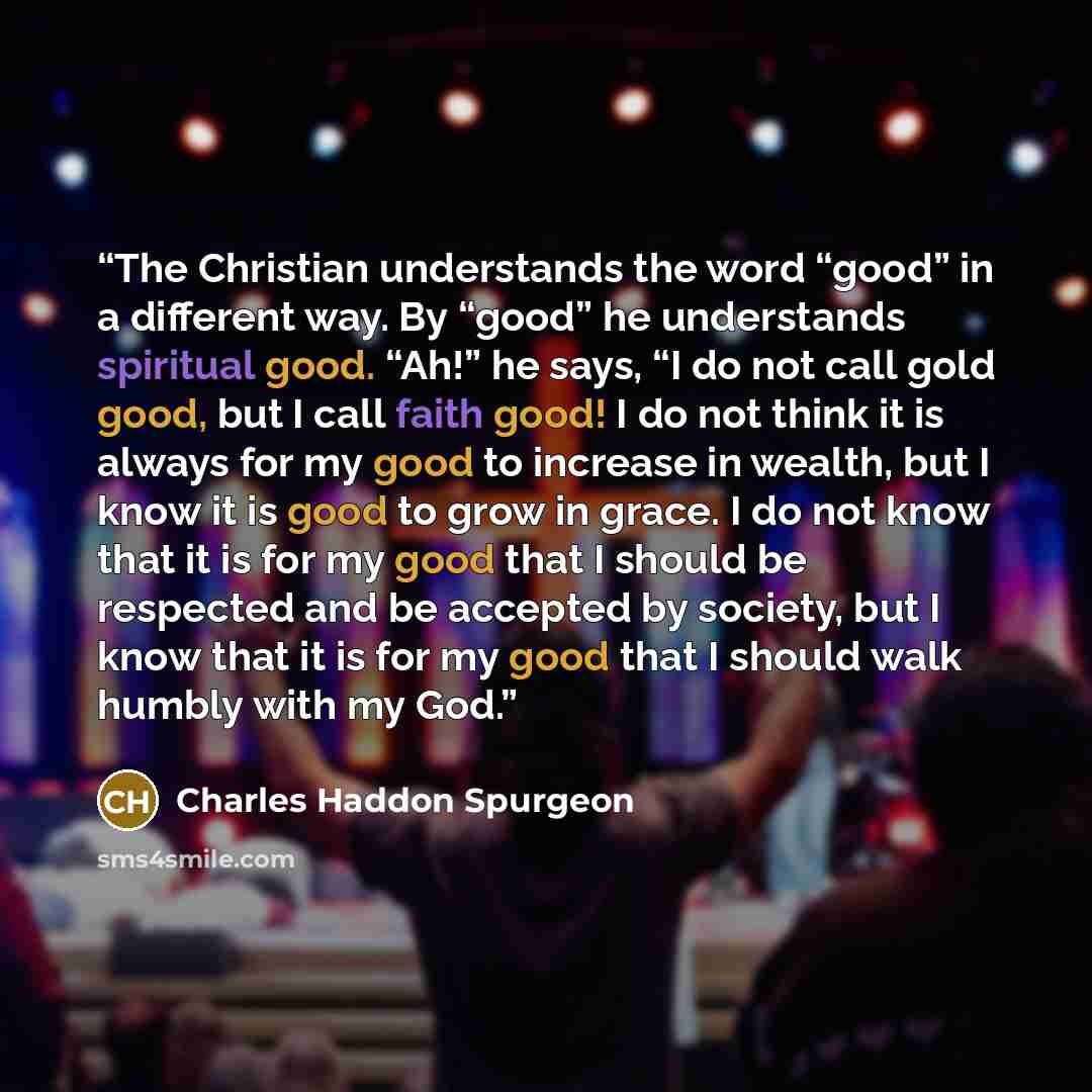 “The Christian understands the word “good” in a different way. By “good” he understands spiritual good. “Ah!” he says, “I do not call gold good, but I call faith good! I do not think it is always for my good to increase in wealth, but I know it is good to grow in grace. I do not know that it is for…” quote by Charles Haddon Spurgeon