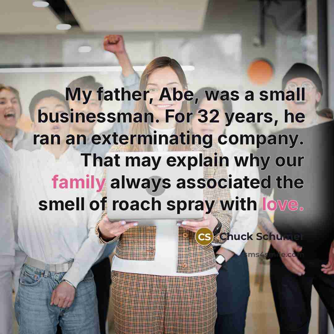 “My father, Abe, was a small businessman. For 32 years, he ran an exterminating company. That may explain why our family always associated the smell of roach spray with love.” quote by Chuck Schumer