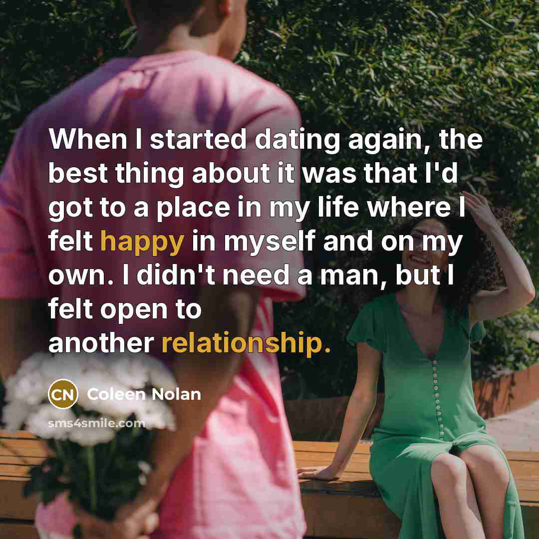 “When I started dating again, the best thing about it was that I'd got to a place in my life where I felt happy in myself and on my own. I didn't need a man, but I felt open to another relationship.” quote by Coleen Nolan